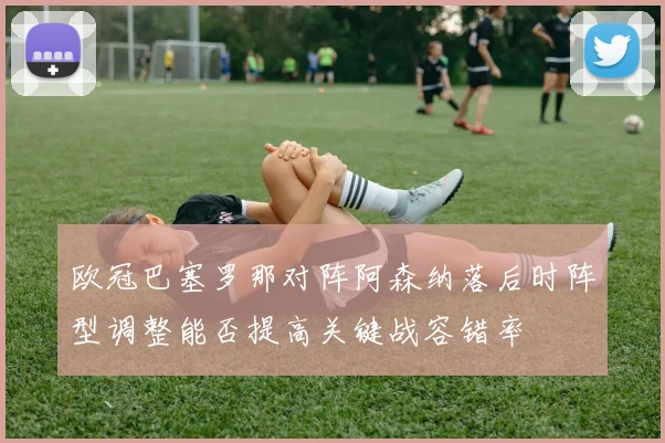 欧冠巴塞罗那对阵阿森纳落后时阵型调整能否提高关键战容错率