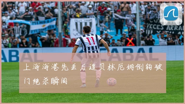 上海海港先丢后追贝林厄姆倒钩破门绝杀瞬间