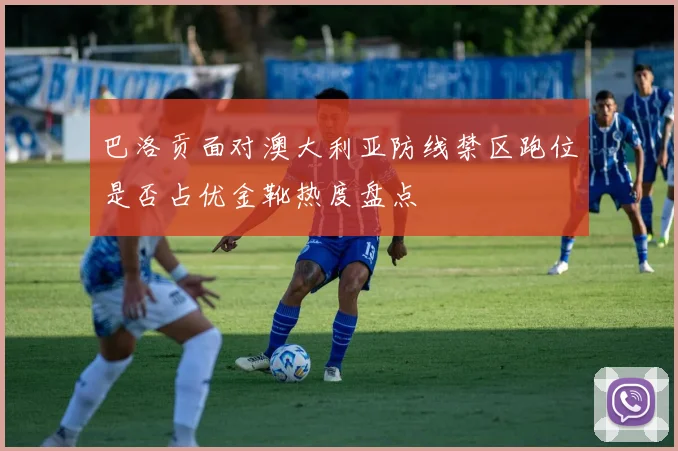 巴洛贡面对澳大利亚防线禁区跑位是否占优金靴热度盘点