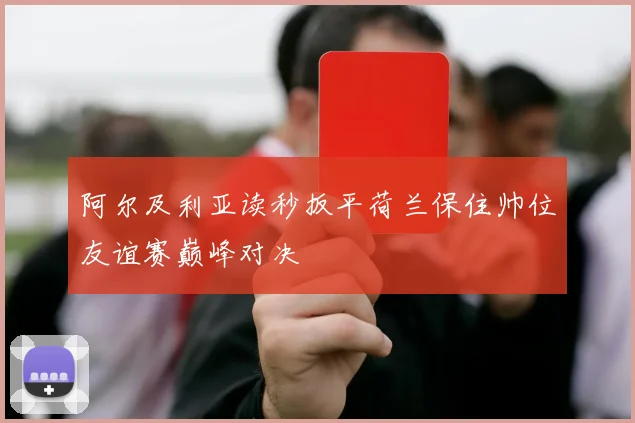 阿尔及利亚读秒扳平荷兰保住帅位友谊赛巅峰对决