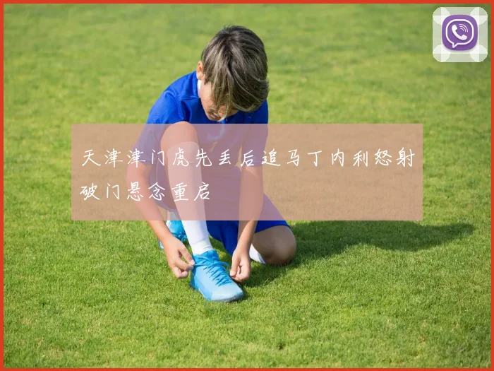 天津津门虎先丢后追马丁内利怒射破门悬念重启