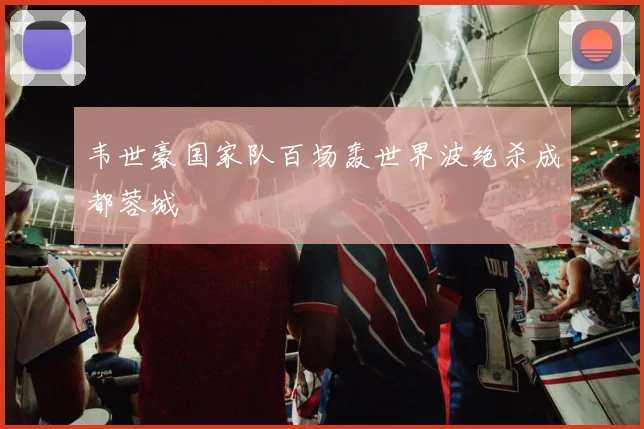 韦世豪国家队百场轰世界波绝杀成都蓉城