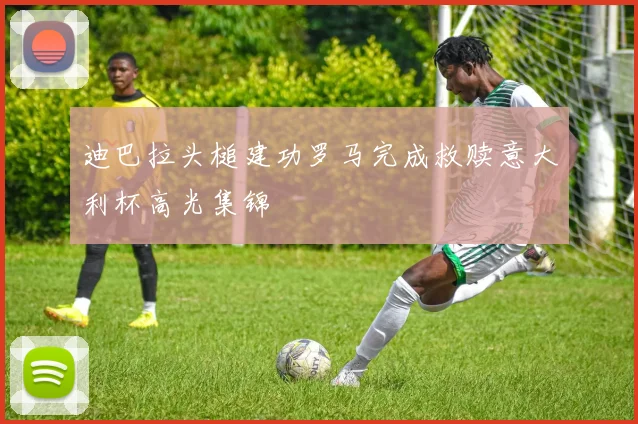 迪巴拉头槌建功罗马完成救赎意大利杯高光集锦