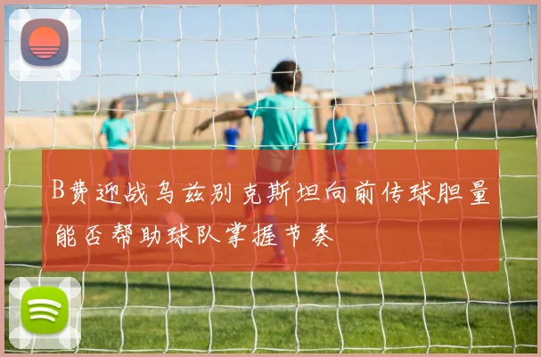 B费迎战乌兹别克斯坦向前传球胆量能否帮助球队掌握节奏