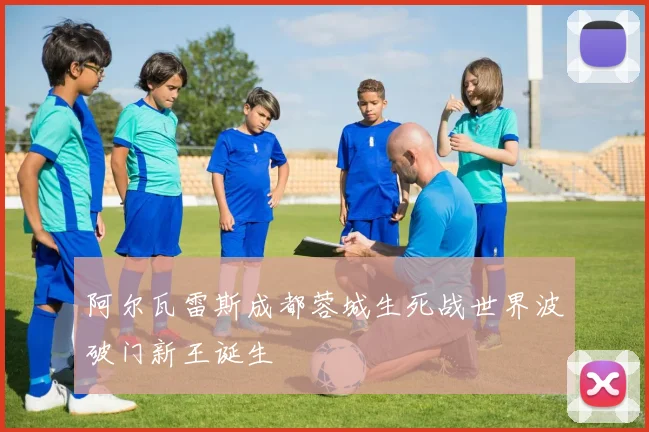 阿尔瓦雷斯成都蓉城生死战世界波破门新王诞生