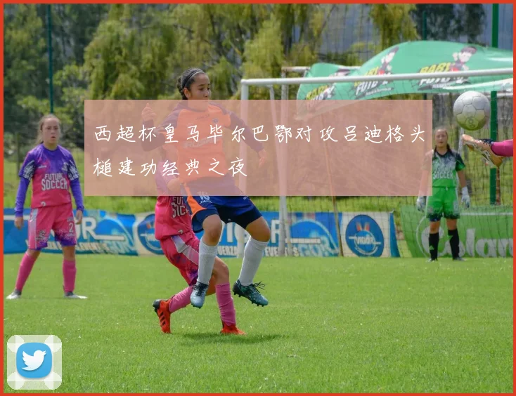 西超杯皇马毕尔巴鄂对攻吕迪格头槌建功经典之夜