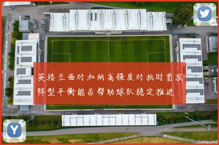 英格兰面对加纳高强度对抗时首发阵型平衡能否帮助球队稳定推进