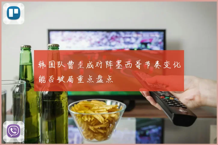 韩国队曹圭成对阵墨西哥节奏变化能否破局重点盘点