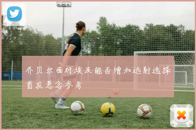 乔贝尔面对埃及能否增加远射选择首发悬念参考