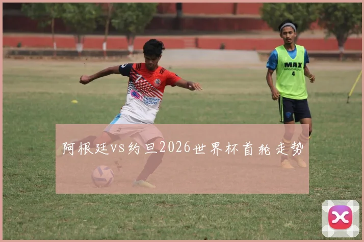 阿根廷vs约旦2026世界杯首轮走势