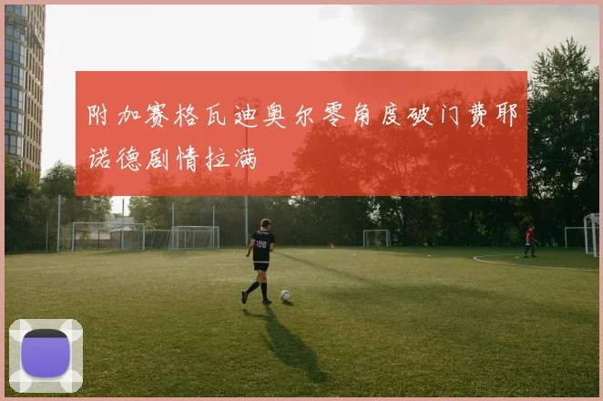 附加赛格瓦迪奥尔零角度破门费耶诺德剧情拉满