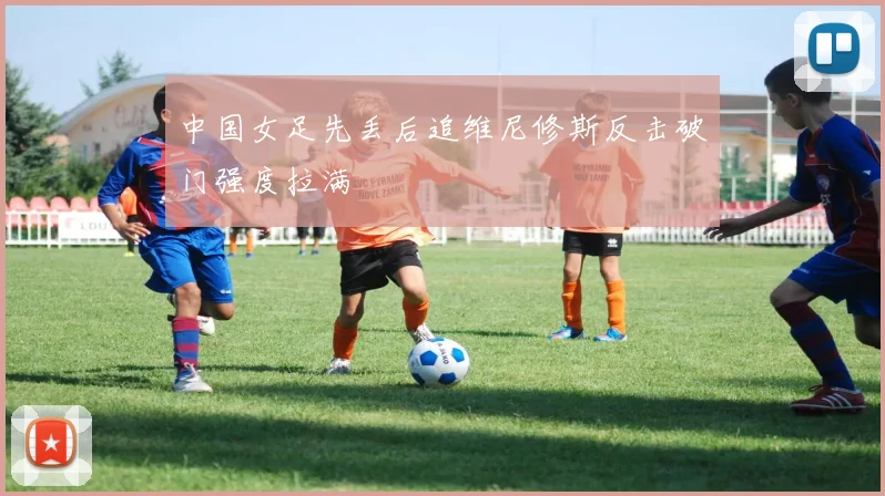 中国女足先丢后追维尼修斯反击破门强度拉满