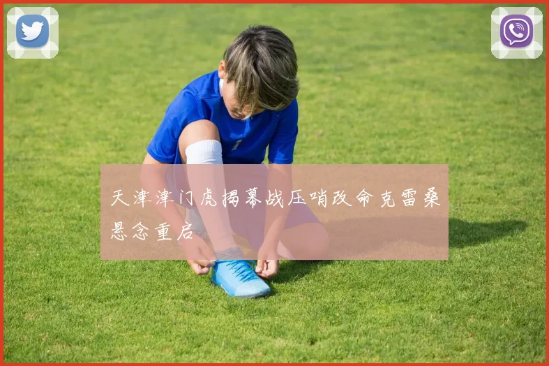 天津津门虎揭幕战压哨改命克雷桑悬念重启