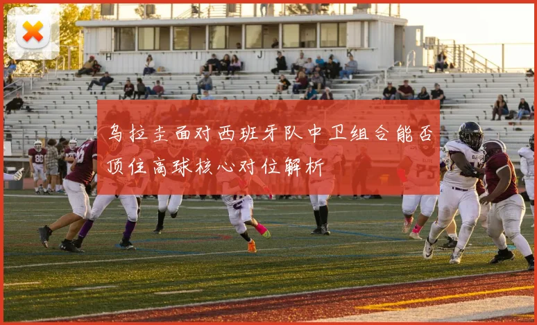 乌拉圭面对西班牙队中卫组合能否顶住高球核心对位解析
