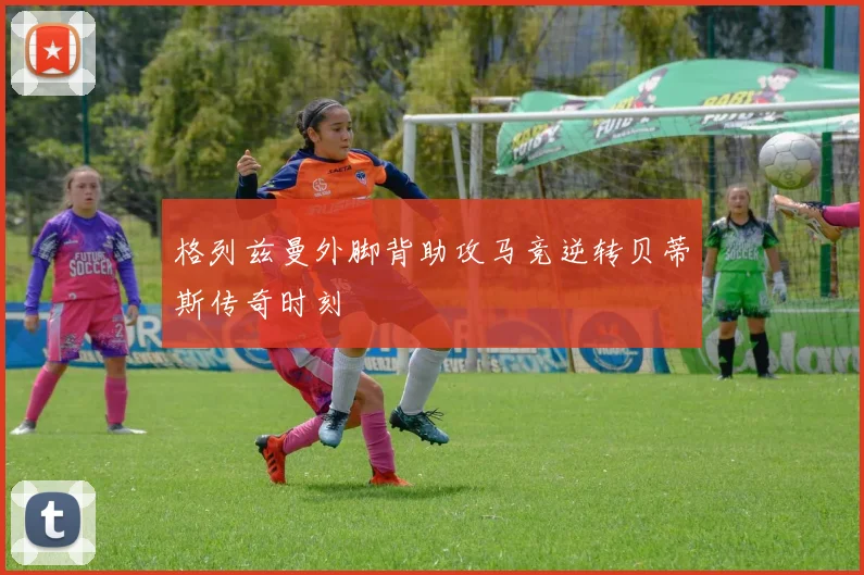格列兹曼外脚背助攻马竞逆转贝蒂斯传奇时刻