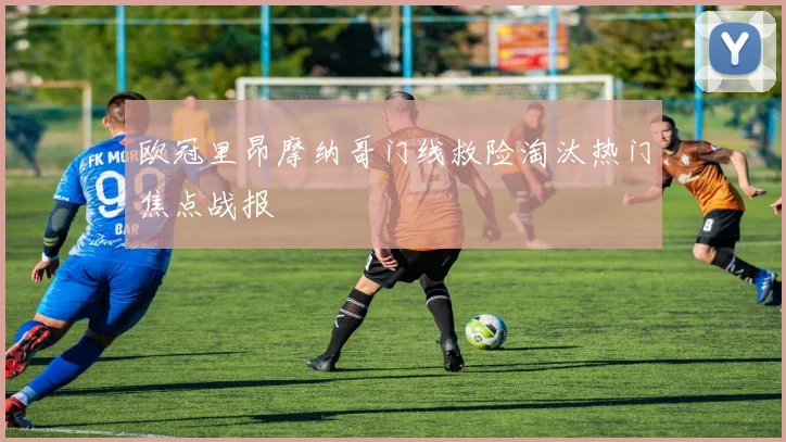 欧冠里昂摩纳哥门线救险淘汰热门焦点战报