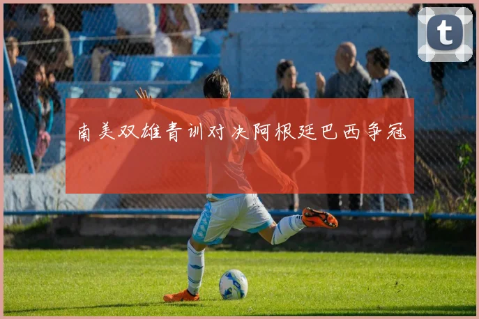 南美双雄青训对决阿根廷巴西争冠