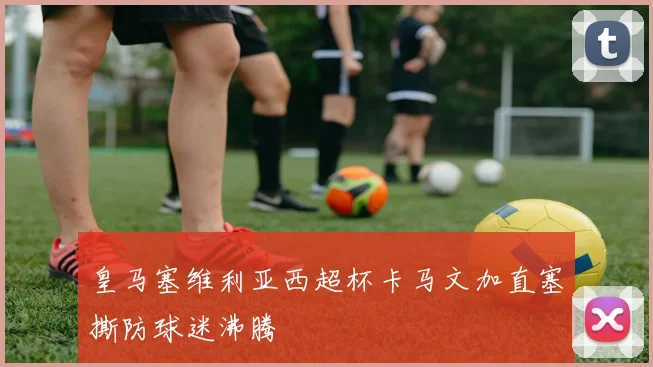 皇马塞维利亚西超杯卡马文加直塞撕防球迷沸腾