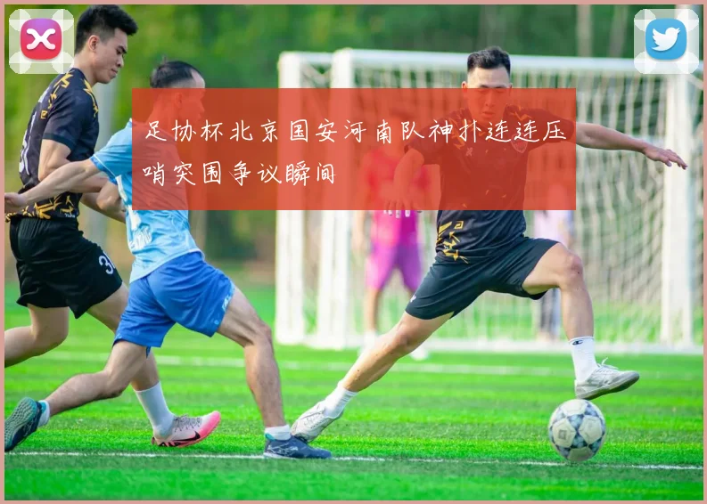 足协杯北京国安河南队神扑连连压哨突围争议瞬间