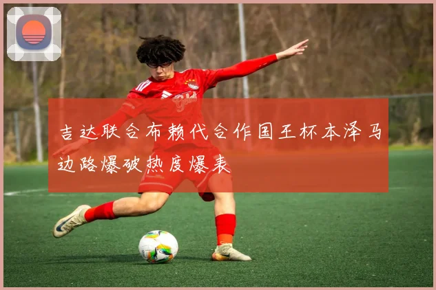 吉达联合布赖代合作国王杯本泽马边路爆破热度爆表