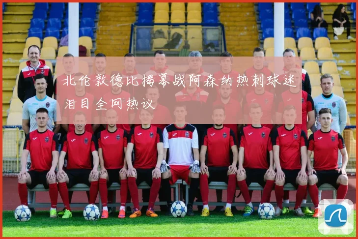 北伦敦德比揭幕战阿森纳热刺球迷泪目全网热议