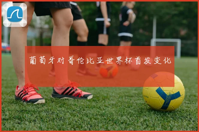 葡萄牙对哥伦比亚世界杯首发变化