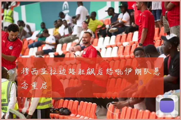 穆西亚拉边路狂飙后怒吼伊朗队悬念重启