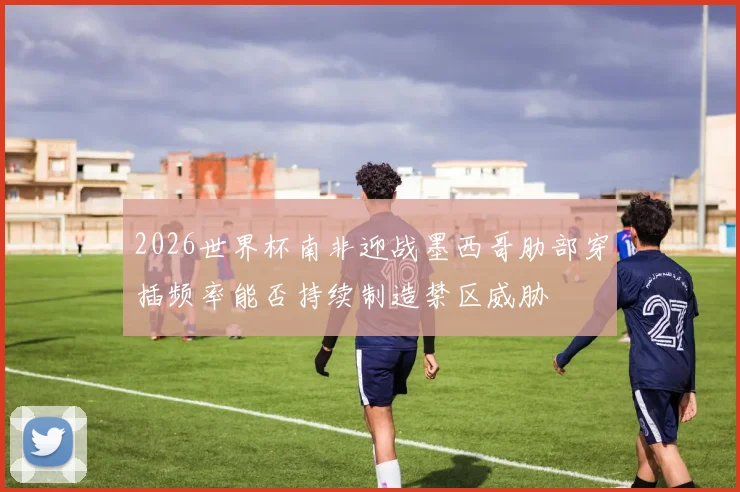 2026世界杯南非迎战墨西哥肋部穿插频率能否持续制造禁区威胁