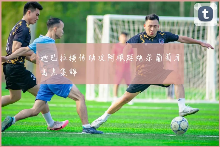 迪巴拉横传助攻阿根廷绝杀葡萄牙高光集锦