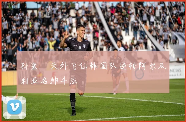 孙兴慜天外飞仙韩国队逆转阿尔及利亚名帅斗法