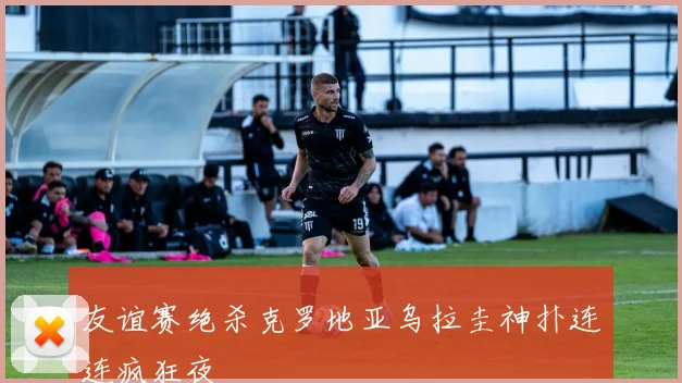 友谊赛绝杀克罗地亚乌拉圭神扑连连疯狂夜