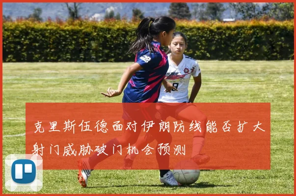 克里斯伍德面对伊朗防线能否扩大射门威胁破门机会预测