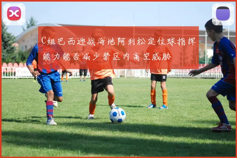 C组巴西迎战海地阿利松定位球指挥能力能否减少禁区内高空威胁