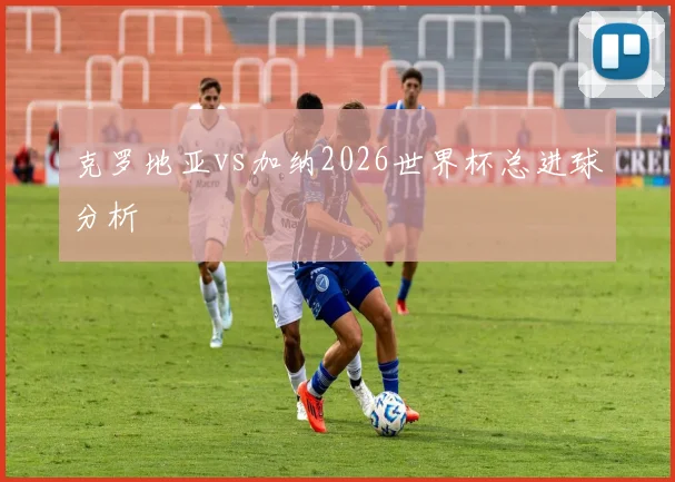 克罗地亚vs加纳2026世界杯总进球分析