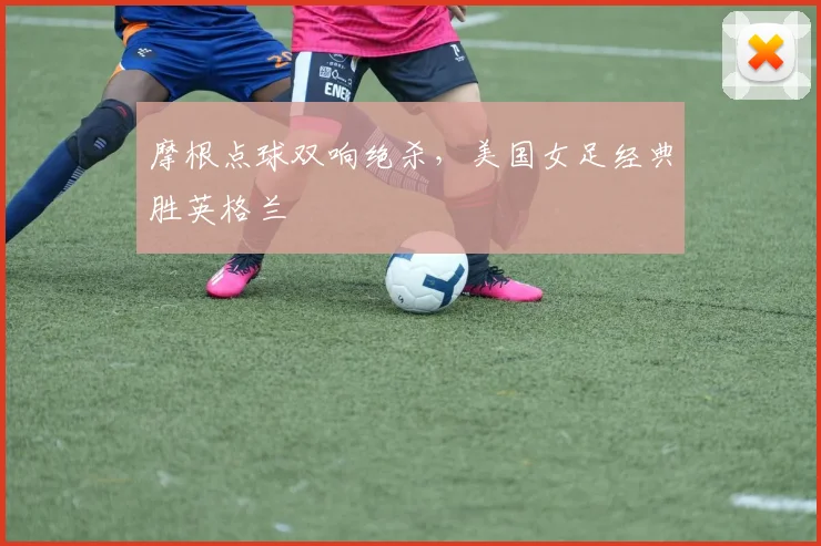 摩根点球双响绝杀，美国女足经典胜英格兰