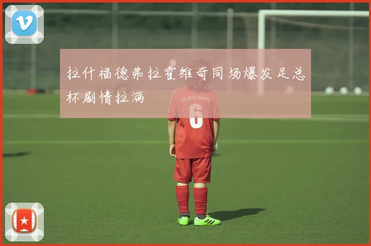 拉什福德弗拉霍维奇同场爆发足总杯剧情拉满