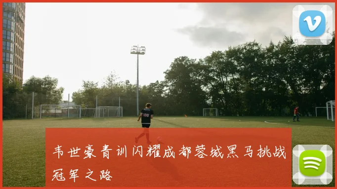 韦世豪青训闪耀成都蓉城黑马挑战冠军之路