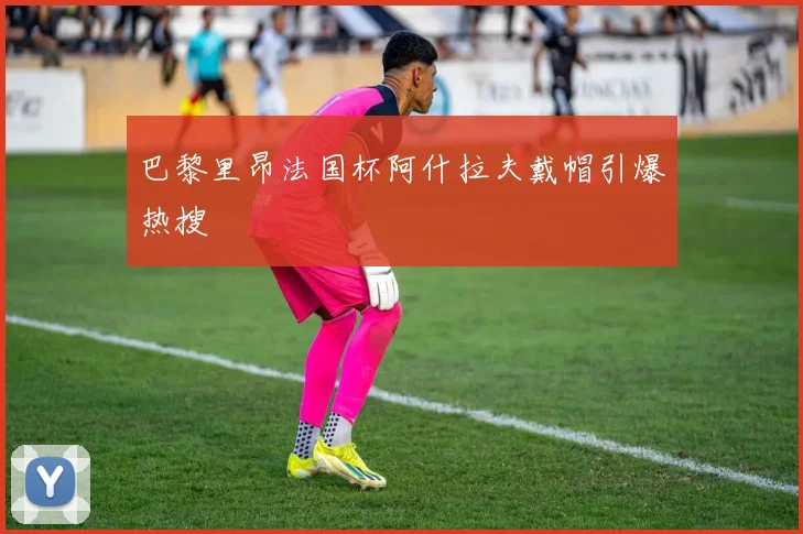 巴黎里昂法国杯阿什拉夫戴帽引爆热搜