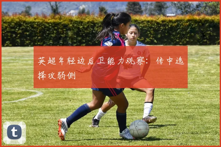 英超年轻边后卫能力观察:传中选择攻弱侧