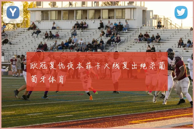 欧冠复仇夜本菲卡火线复出绝杀葡萄牙体育