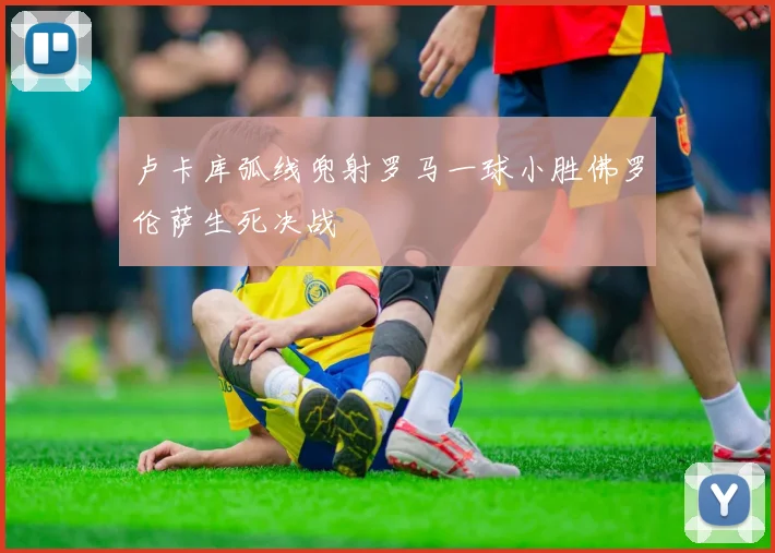 卢卡库弧线兜射罗马一球小胜佛罗伦萨生死决战