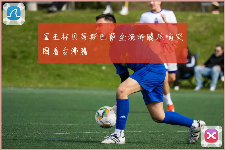国王杯贝蒂斯巴萨全场沸腾压哨突围看台沸腾
