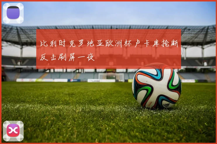 比利时克罗地亚欧洲杯卢卡库抢断反击刷屏一夜