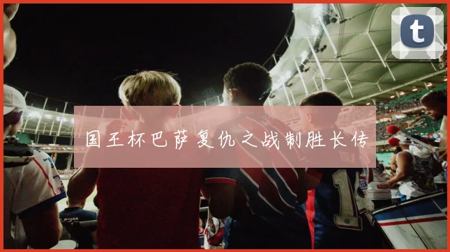 国王杯巴萨复仇之战制胜长传