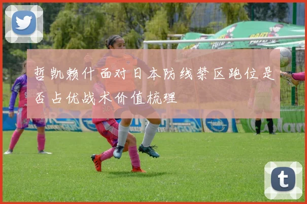 哲凯赖什面对日本防线禁区跑位是否占优战术价值梳理