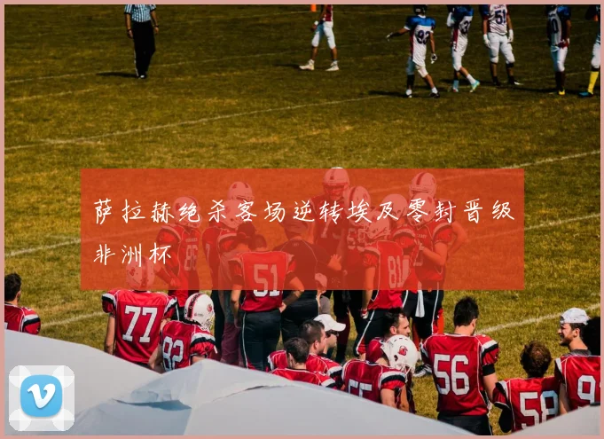 萨拉赫绝杀客场逆转埃及零封晋级非洲杯