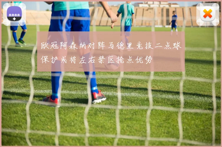 欧冠阿森纳对阵马德里竞技二点球保护或将左右禁区抢点优势