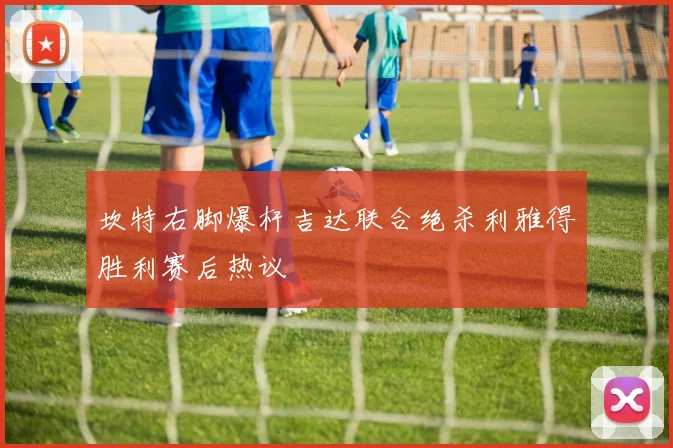 坎特右脚爆杆吉达联合绝杀利雅得胜利赛后热议