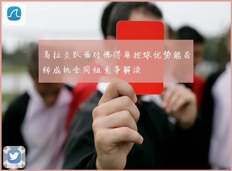 乌拉圭队面对佛得角控球优势能否转成机会同组竞争解读