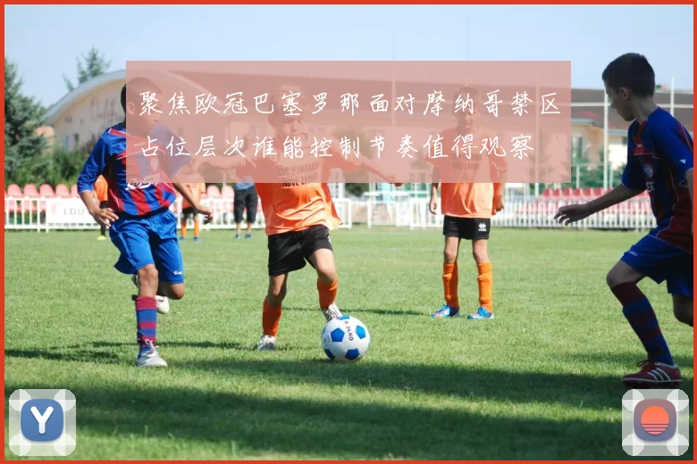 聚焦欧冠巴塞罗那面对摩纳哥禁区占位层次谁能控制节奏值得观察
